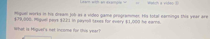 Learn with an example or Watch a video ⑥ 
Miguel works in his dream job as a video game programmer. His total earnings this year are
$79,000. Miguel pays $221 in payroll taxes for every $1,000 he earns. 
What is Miguel's net income for this year?