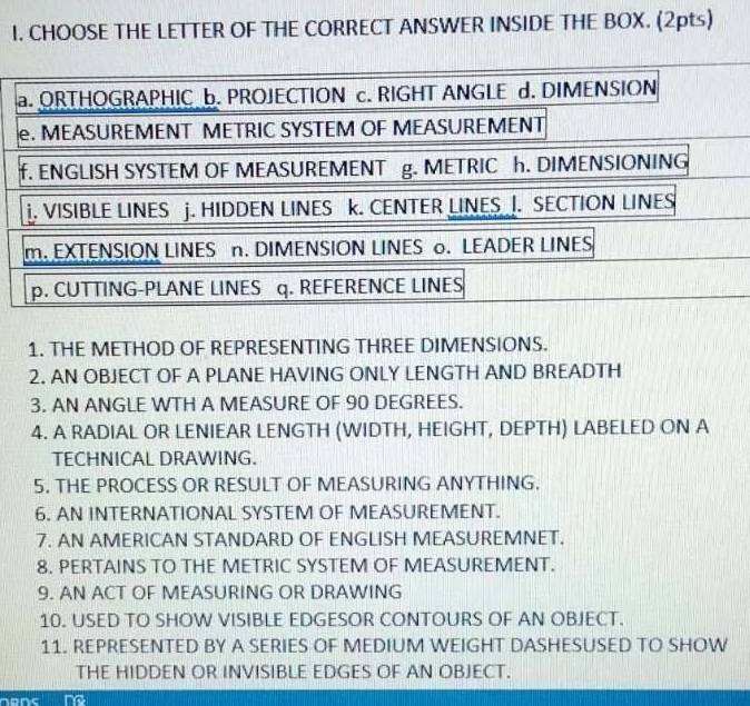 CHOOSE THE LETTER OF THE CORRECT ANSWER INSIDE THE BOX. (2pts) 
1. THE METHOD OF REPRESENTING THREE DIMENSIONS. 
2. AN OBJECT OF A PLANE HAVING ONLY LENGTH AND BREADTH 
3. AN ANGLE WTH A MEASURE OF 90 DEGREES. 
4. A RADIAL OR LENIEAR LENGTH (WIDTH, HEIGHT, DEPTH) LABELED ON A 
TECHNICAL DRAWING. 
5. THE PROCESS OR RESULT OF MEASURING ANYTHING. 
6. AN INTERNATIONAL SYSTEM OF MEASUREMENT. 
7. AN AMERICAN STANDARD OF ENGLISH MEASUREMNET. 
8. PERTAINS TO THE METRIC SYSTEM OF MEASUREMENT. 
9. AN ACT OF MEASURING OR DRAWING 
10. USED TO SHOW VISIBLE EDGESOR CONTOURS OF AN OBJECT. 
11. REPRESENTED BY A SERIES OF MEDIUM WEIGHT DASHESUSED TO SHOW 
THE HIDDEN OR INVISIBLE EDGES OF AN OBJECT. 
hens