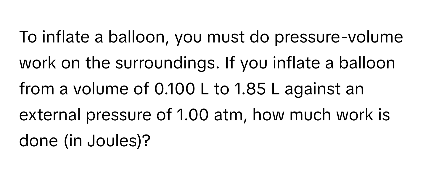 To inflate a balloon, you must do pressure-volume work on the surroundings. If you inflate a balloon from a volume of 0.100 L to 1.85 L against an external pressure of 1.00 atm, how much work is done (in Joules)?