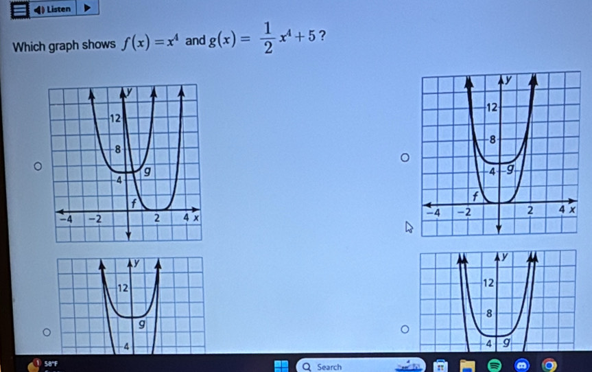 ) Listen
Which graph shows f(x)=x^4 and g(x)= 1/2 x^4+5 ?
y
y
12
12
8
g
-4
4 g
58°F Search