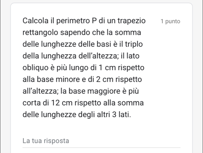 Calcola il perimetro P di un trapezio 1 punto 
rettangolo sapendo che la somma 
delle lunghezze delle basi è il triplo 
della lunghezza dell’altezza; il lato 
obliquo è più lungo di 1 cm rispetto 
alla base minore e di 2 cm rispetto 
all’altezza; la base maggiore è più 
corta di 12 cm rispetto alla somma 
delle lunghezze degli altri 3 lati. 
La tua risposta