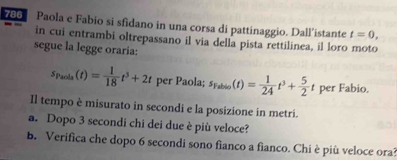 786 Paola e Fabio si sfidano in una corsa di pattinaggio. Dall’istante t=0, 
in cui entrambi oltrepassano il via della pista rettilinea, il loro moto 
segue la legge oraria:
s_Paola(t)= 1/18 t^3+2t per Paola; s_Fabio(t)= 1/24 t^3+ 5/2 t per Fabio. 
Il tempo è misurato in secondi e la posizione in metri. 
a. Dopo 3 secondi chi dei due è più veloce? 
b. Verifica che dopo 6 secondi sono fianco a fianco. Chi è più veloce ora?