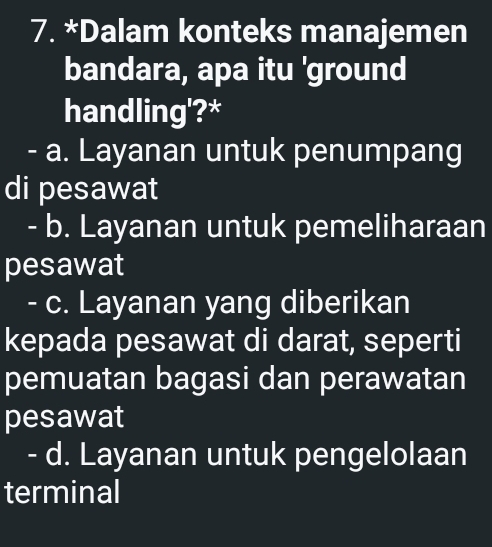 Dalam konteks manajemen
bandara, apa itu 'ground
handling'?*
- a. Layanan untuk penumpang
di pesawat
- b. Layanan untuk pemeliharaan
pesawat
- c. Layanan yang diberikan
kepada pesawat di darat, seperti
pemuatan bagasi dan perawatan
pesawat
- d. Layanan untuk pengelolaan
terminal