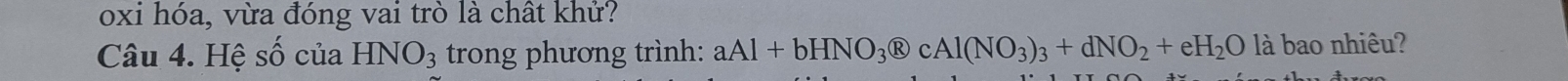 oxi hóa, vừa đóng vai trò là chất khử? 
Câu 4. Hệ số của HNO_3 trong phương trình: aAl+bHNO_3 enclosecircleR cAl(NO_3)_3+dNO_2+eH_2O là bao nhiêu?