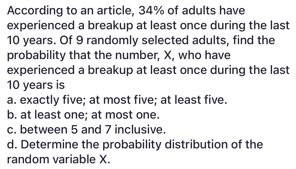 According to an article, 34% of adults have
experienced a breakup at least once during the last
10 years. Of 9 randomly selected adults, find the
probability that the number, X, who have
experienced a breakup at least once during the last
10 years is
a. exactly five; at most five; at least five.
b. at least one; at most one.
c. between 5 and 7 inclusive.
d. Determine the probability distribution of the
random variable X.