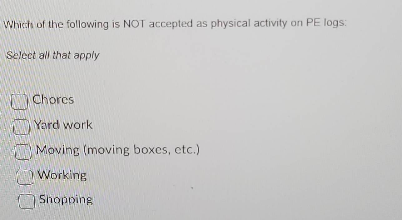 Which of the following is NOT accepted as physical activity on PE logs:
Select all that apply
Chores
Yard work
Moving (moving boxes, etc.)
Working
Shopping