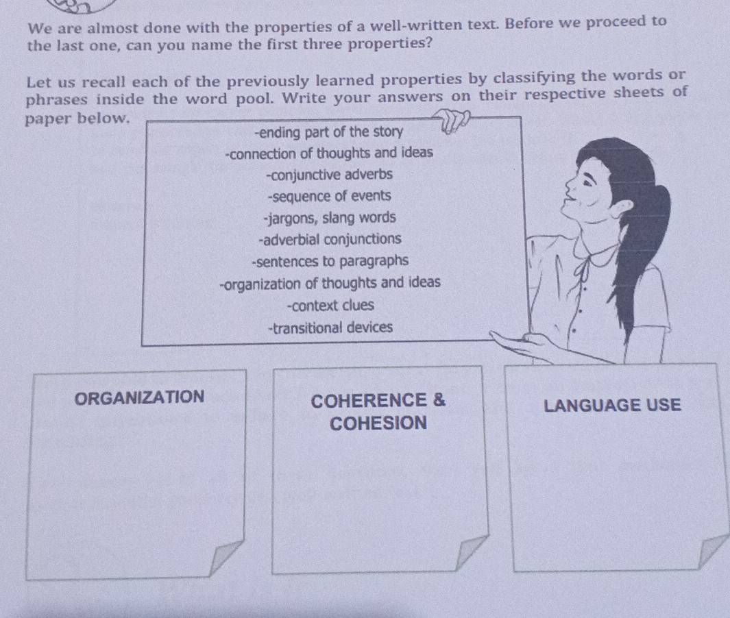 We are almost done with the properties of a well-written text. Before we proceed to 
the last one, can you name the first three properties? 
Let us recall each of the previously learned properties by classifying the words or 
phrases inside the word pool. Write your answers on their respective sheets of 
paper below. 
-ending part of the story 
-connection of thoughts and ideas 
-conjunctive adverbs 
-sequence of events 
-jargons, slang words 
-adverbial conjunctions 
-sentences to paragraphs 
-organization of thoughts and ideas 
-context clues 
-transitional devices 
ORGANIZATION COHERENCE & LANGUAGE USE 
COHESION