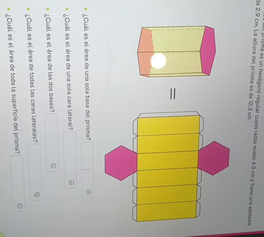 el prisma es un hexágono regular cuyos lados miden 4.5 cm y tiene una apotema 
de 2.9 cm. La altura del prisma es de 12.3 cm. 
= 
¿Cuál es el área de una sola base del prisma? 
¿Cuál es el área de una sola cara lateral? 
¿Cuál es el área de las dos bases? 
¿Cuál es el área de todas las caras laterales? 
¿Cuál es el área de toda la superficie del prisma?