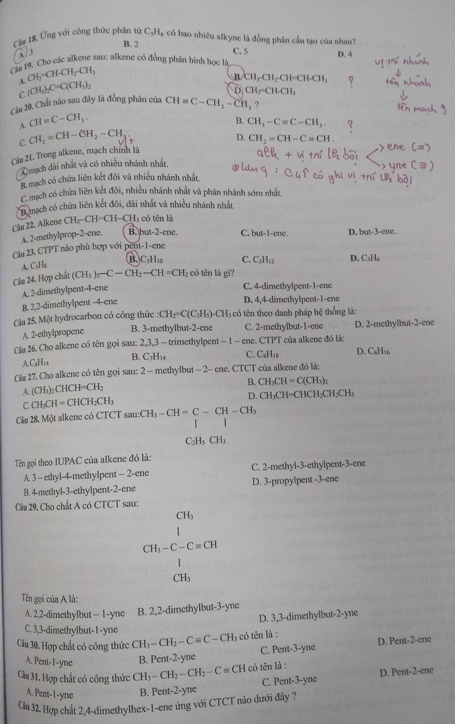 Câu 18, Ứng với công thức phân tử C_5H_8 : có bao nhiêu alkyne là đồng phân cấu tạo của nhau?
B. 2
Al3 C. 5 D. 4
Cầu 19. Cho các alkene sau: alkene có đồng phân hình học là
A. CH_2=CH-CH_2-CH_3
C. (CH_3)_2C=C(CH_3)_2
B CH_3-CH_2-CH=CH-CH_3
D CH_2=CH-CH_3
Câu 20. Chất nào sau đây là đồng phân của CHequiv C-CH_2-CH_3 ?
A. CHequiv C-CH_3.
B. CH_3-Cequiv C-CH_3.
C. CH_2=CH-CH_2-CH
D. CH_2=CH-Cequiv CH.
Câu 21. Trong alkene, mạch chính là
A mạch dài nhất và có nhiều nhánh nhất.
B. mạch có chứa liên kết đôi và nhiều nhánh nhất
C. mạch có chứa liên kết đôi, nhiều nhánh nhất và phân nhánh sớm nhất.
B. mạch có chứa liên kết đôi, dài nhất và nhiều nhánh nhất.
Câu 22. Alkene CH_3-CH=CH- CH có tên là
A. 2-methylprop-2-ene. B. but-2-ene. C. but-1-ene.
D.
Câu 23. CTPT nào phù hợp với pent-1-ene but-3-ene.
B. C5H₁0 C. C₅H12 D. C_3H_6
A. C_5H_6
Câu 24. Hợp chất (CH_3)_3-C-CH_2-CH=CH_2 có tên là gì?
A. 2-dimethylpent-4-ene
C. 4-dimethylpent-1-ene
B. 2,2-dimethylpent -4-ene D. 4,4-dimethylpent-1-ene
Câu 25. Một hydrocarbon có công thức : CH_2=C(C_2H_5)-CH_3 có tên theo danh pháp hệ thống là:
A. 2-ethylpropene B. 3-methylbut-2-ene C. 2-methylbut-1-ene D. 2-methylbut-2-ene
Câu 26. Cho alkene có tên gọi sau: 2,3,3 - trimethylpent - 1 - ene. CTPT của alkene đó là:
B. C_7H_14 C. C₈H₁8 D. C₈H16
A.C8H₁4
Câu 27. Cho alkene có tên gọi sau: 2 - methylbut - 2- ene. CTCT của alkene đó là:
A. (CH_3)_2CHCH=CH_2 B. CH_3CH=C(CH_3)_2
D. CH_3CH=
C. CH_3CH=CHCH_2CH_3 CHCH₂CH₂CH₃
Câu 28. Một alkene có CTCT sau:CH_3-CH=C-CH-CH_3
C₂Hs CH_3
Tên gọi theo IUPAC của alkene đó là:
A. 3 - ethyl-4-methylpent - 2-ene C. 2-methyl-3-ethylpent-3-ene
B. 4-methyl-3-ethylpent-2-ene D. 3-propylpent -3-ene
Câu 29. Cho chất A có CTCT sau:
CH_3
CH_3-C-Cequiv CH
CH₃
Tên gọi của A là:
A. 2,2-dimethylbut - 1-yne B. 2,2-dimethylbut-3-yne
D. 3,3-dimethylbut-2-yne
C. 3,3-dimethylbut-1-yne
Câu 30. Hợp chất có công thức CH_3-CH_2-Cequiv C-CH_3 có tên là :
C. Pent-3-yne D. Pent-2-ene
A. Pent-1-yne
B. Pent-2-yne
D. Pent-2-ene
Cau31 1. Hợp chất có công thức CH_3-CH_2-CH_2-Cequiv CHco tên là :
A. Pent-1-yne
B. Pent-2-yne C. Pent-3-yne
Cầu 32. Hợp chất 2,4-dimethylhex-1-ene ứng với CTCT nào dưới đây ?