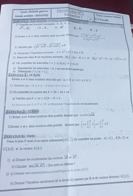 Lycée Abdelah genoun Devoir Libre N°2 Trone commun science
Année scolaire : 2024/2025 Semestre I
2h Pr.T.Tsoufik
Exereice 1 : (Les questions survantes sont and bsodames) (7p1s)
1 Compléter par le symbol convenable ：，∈，∞。¤
sqrt(7)...Q 3...2 0 .. R° Q ... N ;
N ... z
2) Soient a et à deux nombres réels non nuls. Montrer que : frac x^(-4)* (x^7* y^(-4))^3* y^(10)x^7* (x^(-3)* y^(-4))^-1=1
3) Montrer que : (sqrt(3-2sqrt 2)+sqrt(3+2sqrt 2))^2 ∈N
4) Factoriser l'expression suivante : A=x^3+27+5(x+3)
5) Résoudre dans R les équations suivantes ; (E_1):|2x-5|=1 et (E_2)· |x^3-8-(x-2)^2|=-2
6 On considère les intervalles I=[-2;4] et J=]-∈fty ;2[
a) Représenter les intervalles ∫ et / sur une droite numérique.
b) Déterminer I ∩ J et / ∪J.
Exercice 2 : (4.5pts)
Soient a et b deux nombres réels tells qué : |a+3|≤ 1 et 1≤ b≤ 3.
1) Montrer que -4≤ a≤ -2 et |a+b+1|≤ 2.
2) On considère le nombre réel E=2b-3a+ab.
a) Vérifier que E=(a+2)(b-3)+6.
b) Montrer que 6≤ E≤ 10 et déterminer l'amplitude de cet encadrement.
Exercice 3 : (2.5pts)
1) Soient a et b deux nombres réels positifs. Montrer que : a+b≥ 2sqrt(ab)
2)Soient x et y deux nombres réels positifs. Montrer que : (x+ 1/x )^2+(y+ 1/y )^2≥ 8
Exercice 4 : (6pts)
Dans le plan P muni d'un repère orthonormé (O;overline I;overline J).On considère les points : A(-1;1),B(8;-2) et
C(2;0) et le vecteur overline u(2;1)
1) a) Donner les coordonnées des vecteurs overline AB et overline AC.
b) Calculer det (overline AB;overline AC); Que peut-on déduire ?
2) a) Donner une représentation paramétrique de la droite (AC).
b) Donner l’équation cartésienne de la droite (A) passant par B et de vecteur directeur overline u(2;1).