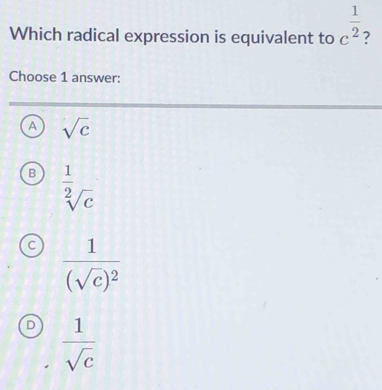 Which radical expression is equivalent to c^(frac 1)2 ?
Choose 1 answer:
A sqrt(c)
B  1/sqrt[2](c) 
C frac 1(sqrt(c))^2
D  1/sqrt(c) 