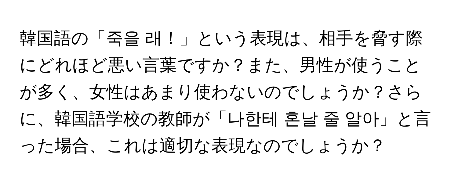 韓国語の「죽을 래！」という表現は、相手を脅す際にどれほど悪い言葉ですか？また、男性が使うことが多く、女性はあまり使わないのでしょうか？さらに、韓国語学校の教師が「나한테 혼날 줄 알아」と言った場合、これは適切な表現なのでしょうか？