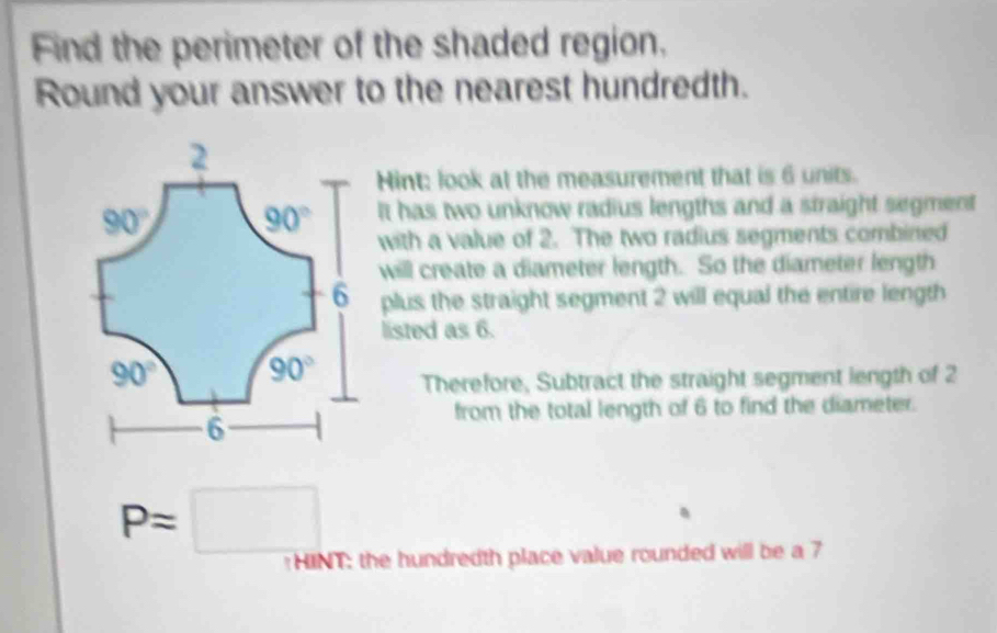 Find the perimeter of the shaded region.
Round your answer to the nearest hundredth.
Hint: look at the measurement that is 6 units.
It has two unknow radius lengths and a straight segment
with a value of 2. The two radius segments combined
will create a diameter length. So the diameter length
plus the straight segment 2 will equal the entire length
listed as 6.
Therefore, Subtract the straight segment length of 2
from the total length of 6 to find the diameter.
P=□
HINT: the hundredth place value rounded will be a 7