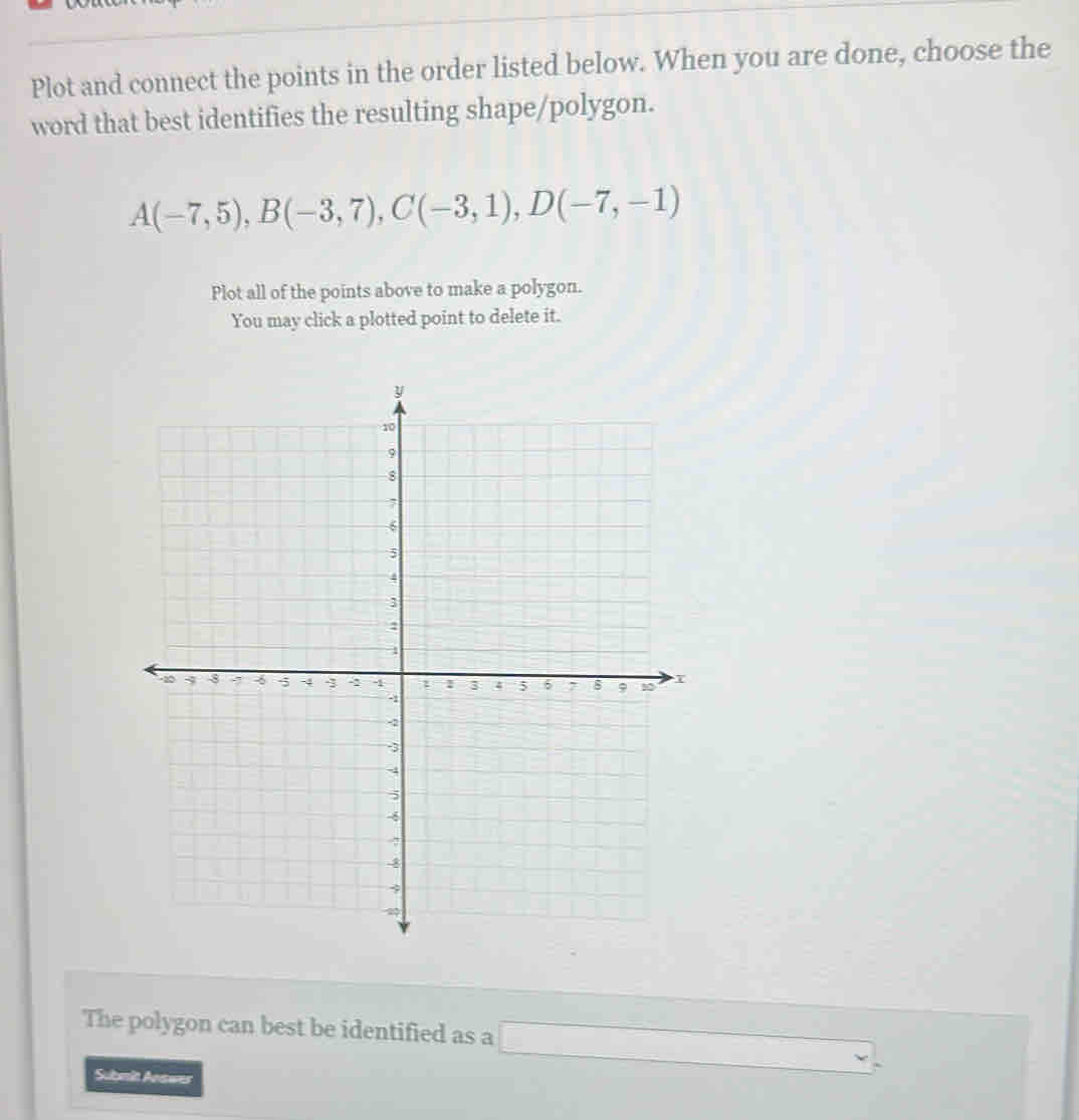 Plot and connect the points in the order listed below. When you are done, choose the
word that best identifies the resulting shape/polygon.
A(-7,5), B(-3,7), C(-3,1), D(-7,-1)
Plot all of the points above to make a polygon.
You may click a plotted point to delete it.
The polygon can best be identified as a □ . 
Submit Anawes