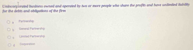 Unincorporated business owned and operated by two or more people who share the profits and have unlimited liability
for the debts and obligations of the firm
a Partnership
b General Partnership
C Limited Partnership
d Corporation