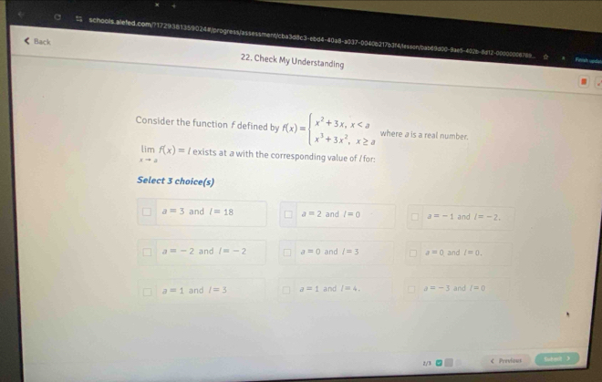 Back 22. Check My Understanding
Consider the function f defined by f(x)=beginarrayl x^2+3x,x where a is a real number.
limlimits _xto af(x)= exists at a with the corresponding value of / for:
Select 3 choice(s)
a=3 and l=18 a=2 and l=0 a=-1 and l=-2.
a=-2 and l=-2 a=0 and l=3 a=0 and l=0.
a=1 and I=3 a=1 and l=4, a=-3 and l=0
2/3 C Previous Subeit 3