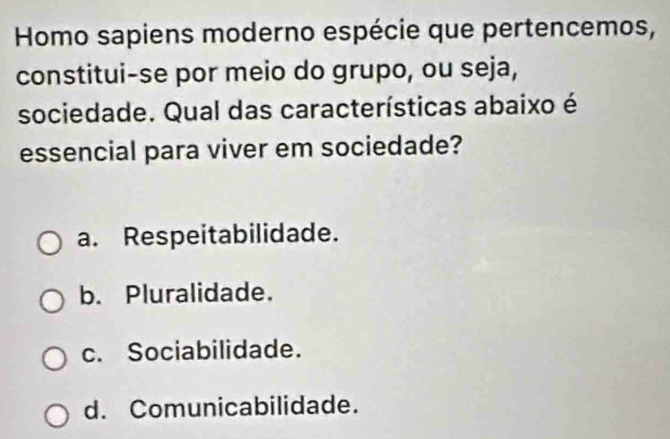 Homo sapiens moderno espécie que pertencemos,
constitui-se por meio do grupo, ou seja,
sociedade. Qual das características abaixo é
essencial para viver em sociedade?
a. Respeitabilidade.
b. Pluralidade.
c. Sociabilidade.
d. Comunicabilidade.