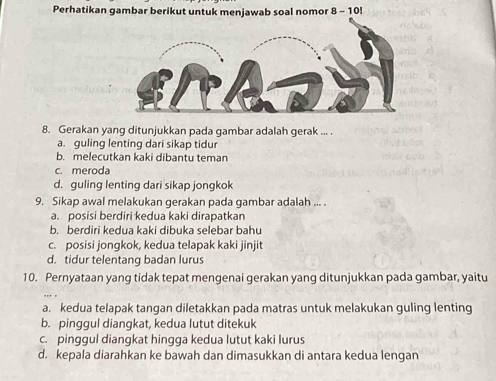 Perhatikan gambar berikut untuk menjawab soal nomor 
8. Gerakan yang ditunjukkan pada gambar adalah gerak ... .
a. guling lenting dari sikap tidur
b. melecutkan kaki dibantu teman
c. meroda
d. guling lenting dari sikap jongkok
9. Sikap awal melakukan gerakan pada gambar adalah ... .
a. posisi berdiri kedua kaki dirapatkan
b. berdiri kedua kaki dibuka selebar bahu
c. posisi jongkok, kedua telapak kaki jinjit
d. tidur telentang badan lurus
10. Pernyataan yang tidak tepat mengenai gerakan yang ditunjukkan pada gambar, yaitu
a. kedua telapak tangan diletakkan pada matras untuk melakukan guling lenting
b. pinggul diangkat, kedua lutut ditekuk
c. pinggul diangkat hingga kedua lutut kaki lurus
d. kepala diarahkan ke bawah dan dimasukkan di antara kedua lengan