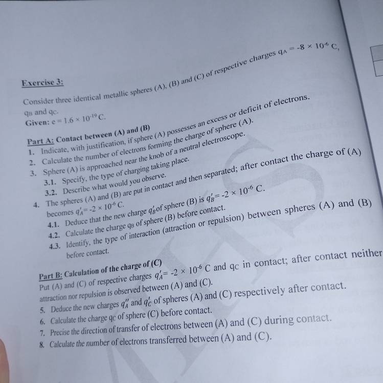 Consider three identical metallic spheres (A), (B) and (C) of respective charges q_A=-8* 10^(-6)C, 
Exercise 3: 
qs and qc. 
Given: e=1.6* 10^(-19)C. 
. Indicate, with justification, if sphere (A) possesses an excess or deficit of electrons 
Part A: Contact between (A) and (B) 
2. Calculate the number of electrons forming the charge of sphere (A) 
3. Sphere (A) is approached near the knob of a neutral electroscope 
3.1. Specify, the type of charging taking place. 
4. The spheres (A) and (B) are put in contact and then separated; after contact the charge of (A 
3.2. Describe what would you observe. 
becomes q_A'=-2* 10^(-6)C. q_B'=-2* 10^(-6)C. 
4.1. Deduce that the new charge qo of sphere (B) is 
4.2. Calculate the charge qв of sphere (B) before contact. 
4.3. Identify, the type of interaction (attraction or repulsion) between spheres (A) and (B) 
before contact. 
Part B: Calculation of the charge of (C) q_A'=-2* 10^(-6)C and qc in contact; after contact neither 
Put (A) and (C) of respective charges 
attraction nor repulsion is observed between (A) and (C). 
5. Deduce the new charges q_A'' and q_C' of spheres (A) and (C) respectively after contact. 
6. Calculate the charge qc of sphere (C) before contact. 
7. Precise the direction of transfer of electrons between (A) and (C) during contact. 
8. Calculate the number of electrons transferred between (A) and (C).