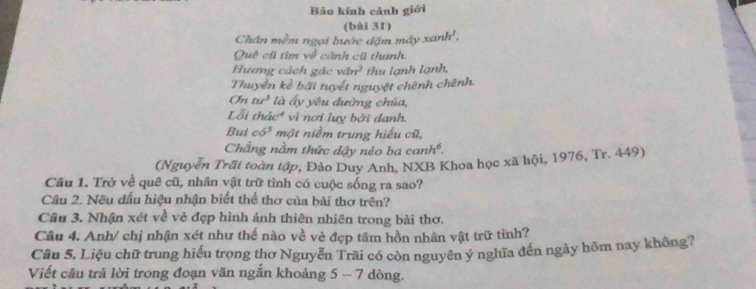 Bảo kính cảnh giới 
(bài 31) 
Chân mềm ngại bước dặm mây xanh', 
Quê cũ tìm v_0^(2 cảnh cũ thanh, 
Hương cách gác van^2) thu lạnh lạnh, 
Thuyền kể bãi tuyết nguyệt chênh chênh.
Onnr^3 là ấy yêu đường chúa, 
Lỗi thac^4 vì nơi luy bởi danh. 
Bui c6^5 một niềm trung hiểu cũ, 
Chẳng nằm thức dậy nẻo ba c anh^6. 
(Nguyễn Trãi toàn tập, Đào Duy Anh, NXB Khoa học xã hội, 1976, Tr. 449) 
Câu 1. Trở về quê cũ, nhân vật trữ tình có cuộc sống ra sao? 
Cầu 2. Nều đấu hiệu nhận biết thể thơ của bài thơ trên? 
Câu 3. Nhận xét về vẻ đẹp hình ảnh thiên nhiên trong bài thơ. 
Câu 4. Anh/ chị nhận xét như thế nào về vẻ đẹp tâm hồn nhân vật trữ tình? 
Câu 5. Liệu chữ trung hiếu trọng thơ Nguyễn Trãi có còn nguyên ý nghĩa đến ngày hôm nay không? 
Viết câu trả lời trong đoạn văn ngắn khoảng 5 - 7 dòng.