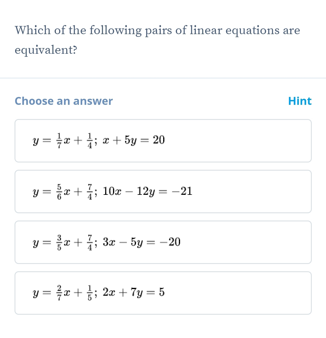 Which of the following pairs of linear equations are
equivalent?
Choose an answer Hint
y= 1/7 x+ 1/4 ; x+5y=20
y= 5/6 x+ 7/4 ; 10x-12y=-21
y= 3/5 x+ 7/4 ; 3x-5y=-20
y= 2/7 x+ 1/5 ; 2x+7y=5