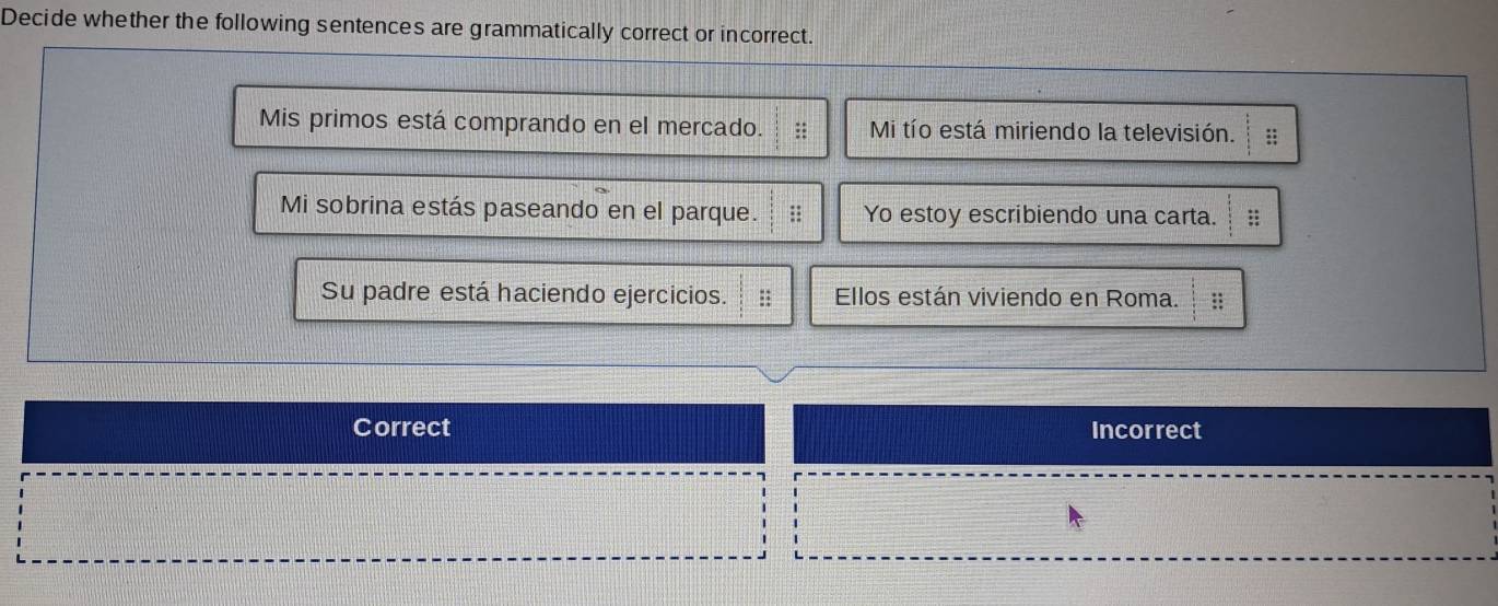 Decide whether the following sentences are grammatically correct or incorrect.
Mis primos está comprando en el mercado. Mi tío está miriendo la televisión. ::
Mi sobrina estás paseando en el parque. Yo estoy escribiendo una carta. ;;
Su padre está haciendo ejercicios. :: Ellos están viviendo en Roma. ::
Correct Incorrect