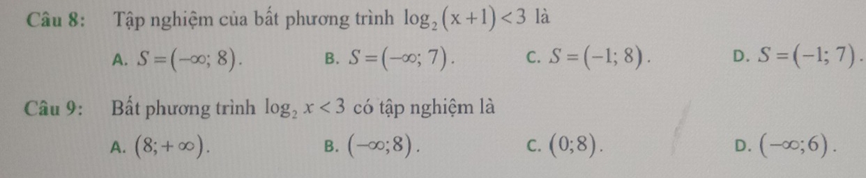 Tập nghiệm của bất phương trình log _2(x+1)<3</tex> là
A. S=(-∈fty ;8). S=(-∈fty ;7). C. S=(-1;8). D. S=(-1;7). 
B.
Câu 9: Bất phương trình log _2x<3</tex> có tập nghiệm là
A. (8;+∈fty ). (-∈fty ;8). C. (0;8). D. (-∈fty ;6). 
B.