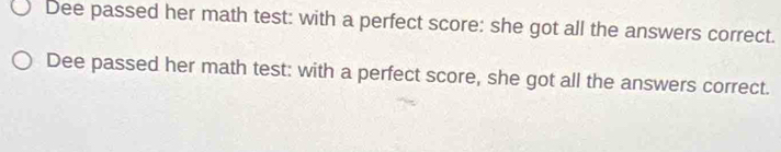 Dee passed her math test: with a perfect score: she got all the answers correct. 
Dee passed her math test: with a perfect score, she got all the answers correct.