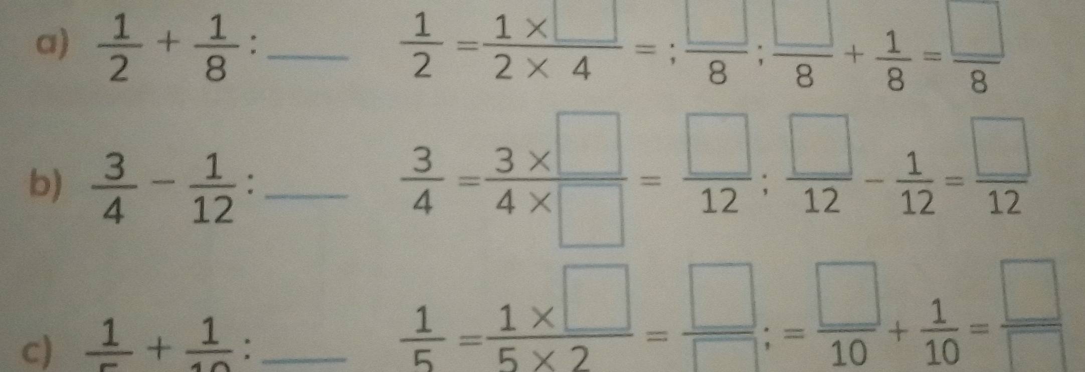  1/2 + 1/8  : _  1/2 = (1* □ )/2* 4 =; □ /8 ;  □ /8 + 1/8 = □ /8 
b)  3/4 - 1/12  : _
 3/4 = (3* □ )/4* □  = □ /12 ;  □ /12 - 1/12 = □ /12 
c)  1/5 + 1/10  : _
 1/5 = (1* □ )/5* 2 = □ /□  ;= □ /10 + 1/10 = □ /□  