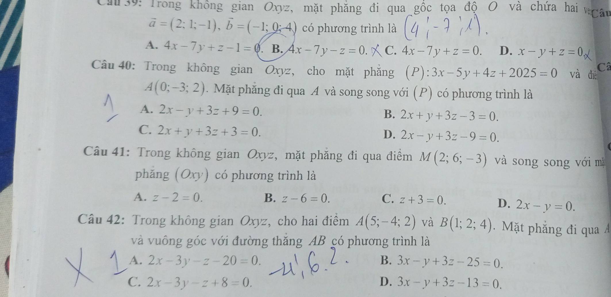 Cau 39: Trong không gian Oxyz, mặt phẳng đi qua gốc tọa độ O và chứa hai vgây
vector a=(2;1;-1), vector b=(-1;0;4) có phương trình là
A. 4x-7y+z-1=0. B. 4x-7y-z=0. C. 4x-7y+z=0. D. x-y+z=0
Câ
Câu 40: Trong không gian Oxyz, cho mặt phăng F ) : 3x-5y+4z+2025=0 và đié
A(0;-3;2). Mặt phăng đi qua A và song song với (P) có phương trình là
A. 2x-y+3z+9=0.
B. 2x+y+3z-3=0.
C. 2x+y+3z+3=0.
D. 2x-y+3z-9=0. 
Câu 41: Trong không gian Oxyz, mặt phẳng đi qua điểm M(2;6;-3) và song song với mǎ
phǎng ( Ox v) có phương trình là
A. z-2=0. B. z-6=0. C. z+3=0.
D. 2x-y=0. 
Câu 42: Trong không gian Oxyz, cho hai điểm A(5;-4;2) và B(1;2;4). Mặt phẳng đi qua Á
và vuông góc với đường thăng AB có phương trình là
A. 2x-3y-z-20=0. B. 3x-y+3z-25=0.
C. 2x-3y-z+8=0. D. 3x-y+3z-13=0.