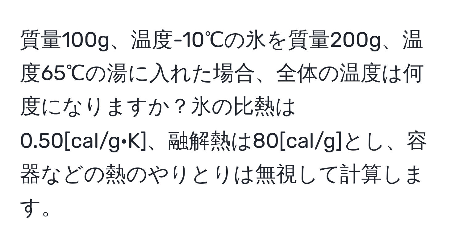 質量100g、温度-10℃の氷を質量200g、温度65℃の湯に入れた場合、全体の温度は何度になりますか？氷の比熱は0.50[cal/g·K]、融解熱は80[cal/g]とし、容器などの熱のやりとりは無視して計算します。