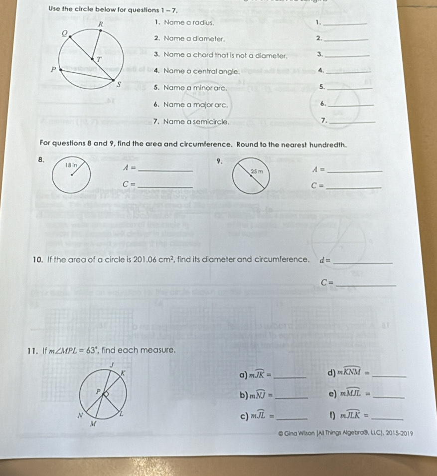 Use the circle below for questions 1 - 7. 
1. Name a radius. 1._ 
2. Name a diameter. 2._ 
3. Name a chord that is not a diameter. 3._ 
4. Name a central angle. 
4._ 
5. Name a minor arc. 
5._ 
6. Name a major arc. 
6._ 
7. Name a semicircle. 
7._ 
For questions 8 and 9, find the area and circumference. Round to the nearest hundredth. 
8. 
9.
A= _
A= _ 
_ C=
_ C=
10. If the area of a circle is 201.06cm^2 , find its diameter and circumference. d= _ 
_ C=
11. If m∠ MPL=63° , find each measure. 
a) mwidehat JK= _ d) mwidehat KNM= _ 
b mwidehat NJ= _ 
e) mwidehat MJL= _ 
c) mwidehat JL= _f) mwidehat JLK= _ 
© Gina Wilson (All Things Algebra®, LLC), 2015-2019