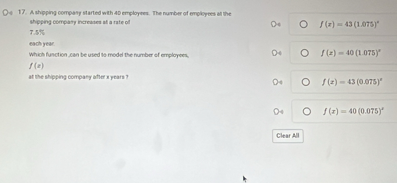 A shipping company started with 40 employees. The number of employees at the
shipping company increases at a rate of
f(x)=43(1.075)^x
7.5%
each year
Which function ,can be used to model the number of employees,
f(x)=40(1.075)^x
f(x)
at the shipping company after x years ?
f(x)=43(0.075)^x
f(x)=40(0.075)^x
Clear All