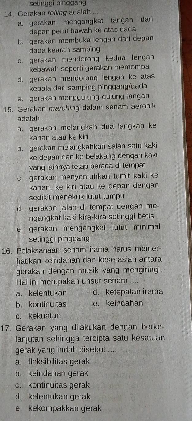 setinggi pinggang
14. Gerakan rolling adalah ....
a. gerakan mengangkat tangan dari
depan perut bawah ke atas dada
b. gerakan membuka lengan dari depan
dada kearah samping
c. gerakan mendorong kedua lengan
kebawah seperti gerakan memompa
d. gerakan mendorong lengan ke atas
kepala dari samping pinggang/dada
e. gerakan menggulung-gulung tangan
15. Gerakan marching dalam senam aerobik
adalah ....
a. gerakan melangkah dua langkah ke
kanan atau ke kiri
b. gerakan melangkahkan salah satu kaki
ke depan dan ke belakang dengan kaki
yang lainnya tetap berada di tempat
c. gerakan menyentuhkan tumit kaki ke
kanan, ke kiri atau ke depan dengan
sedikit menekuk lutut tumpu
d. gerakan jalan di tempat dengan me-
ngangkat kaki kira-kira setinggi betis
e. gerakan mengangkat lutut minimal
setinggi pinggang
16. Pelaksanaan senam irama harus memer-
hatikan keindahan dan keserasian antara
gerakan dengan musik yang mengiringi.
Hal ini merupakan unsur senam ....
a. kelentukan d. ketepatan irama
b. kontinuitas e. keindahan
c. kekuatan
17. Gerakan yang dilakukan dengan berke-
Ianjutan sehingga tercipta satu kesatuan
gerak yang indah disebut ....
a. fleksibilitas gerak
b. keindahan gerak
c. kontinuitas gerak
d. kelentukan gerak
e. kekompakkan gerak