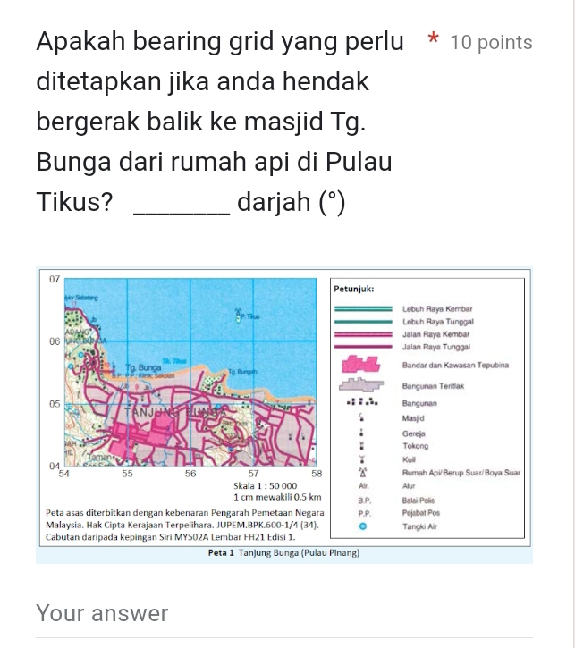 Apakah bearing grid yang perlu * 10 points
ditetapkan jika anda hendak
bergerak balik ke masjid Tg.
Bunga dari rumah api di Pulau
Tikus? _darjah (^circ  
Petunjuk:
Lebuh Raya Kembar
Lebuh Raya Tunggal
Jalan Raya Kembar
Jalan Raya Tunggal
Bandar dan Kawasan Tepubina
Bangunan Terišlak
Bangunan
Masjid
Gereja
; Tokong
Kuill Rumah Api/Berup Suar/Boya Suar
Skala 1:50000 Alr. Alur
1 cm mewakili 0.5 km B.P. Balai Polis
Peta asas diterbitkan dengan kebenaran Pengarah Pemetaan Negara P.P. Pejabat Pos
Malaysia. Hak Cipta Kerajaan Terpelihara. JUPEM.BPK.600-1/4 (34). 。 Tangki Air
Cabutan daripada kepingan Siri MY502A Lembar FH21 Edisi 1.
Peta 1 Tanjung Bunga (Pulau Pinang)
Your answer