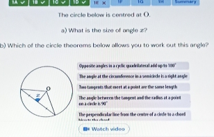 1A 18 10 1D ifx 1G 1 Sumensry
The circle below is centred at O.
a) What is the size of angle x?
b) Which of the circle theorems below allows you to work out this angle?
Oppesite angles in a cyclic quadrilateral add up $o 180 '
The angle at the circomference in a semiciale is a right angle
Twa tongents that meet at a poist are the same length
on a circle The angle between the tangent and the sadius at a point
1 90
The perpendicalar line from the centre of a circle % o a chard
I# Watch video