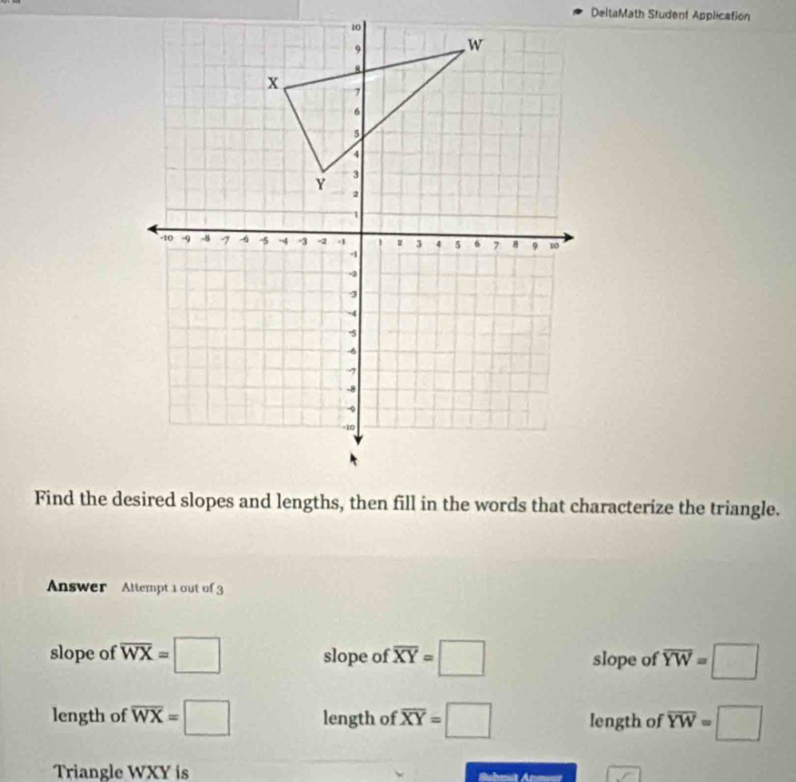 DeltaMath Student Application
Find the desired slopes and lengths, then fill in the words that characterize the triangle.
Answer Attempt 1 out of 3
slope of overline WX=□ slope of overline XY=□ slope of overline YW=□
length of overline WX=□ length of overline XY=□ length of overline YW=□
Triangle WXY is