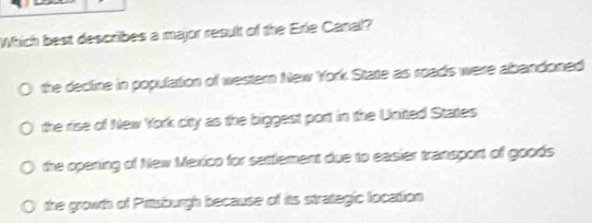 Which best describes a major result of the Erie Canal?
the decline in population of western New York State as roads were abandoned
the rise of New York citty as the biggest port in the United States
the opening of New Mexico for settlement due to easier transport of goods
the growth of Prttsburgh because of its strategic location