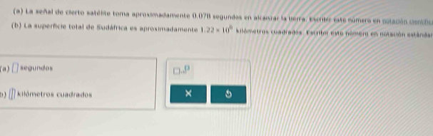 La señal de cierto satélite toma aproximadamente 0.078 segundos en alcanzar la herra: Escrbir este número en potación cientifica
(b) La superficie total de Sudáfrica es aproximadamente 1.22* 10^8 kilómetros cuadrados. Escribir este número en notación estándar
(a) □ segundos
□ ...P
D kilómetros cuadrados
×