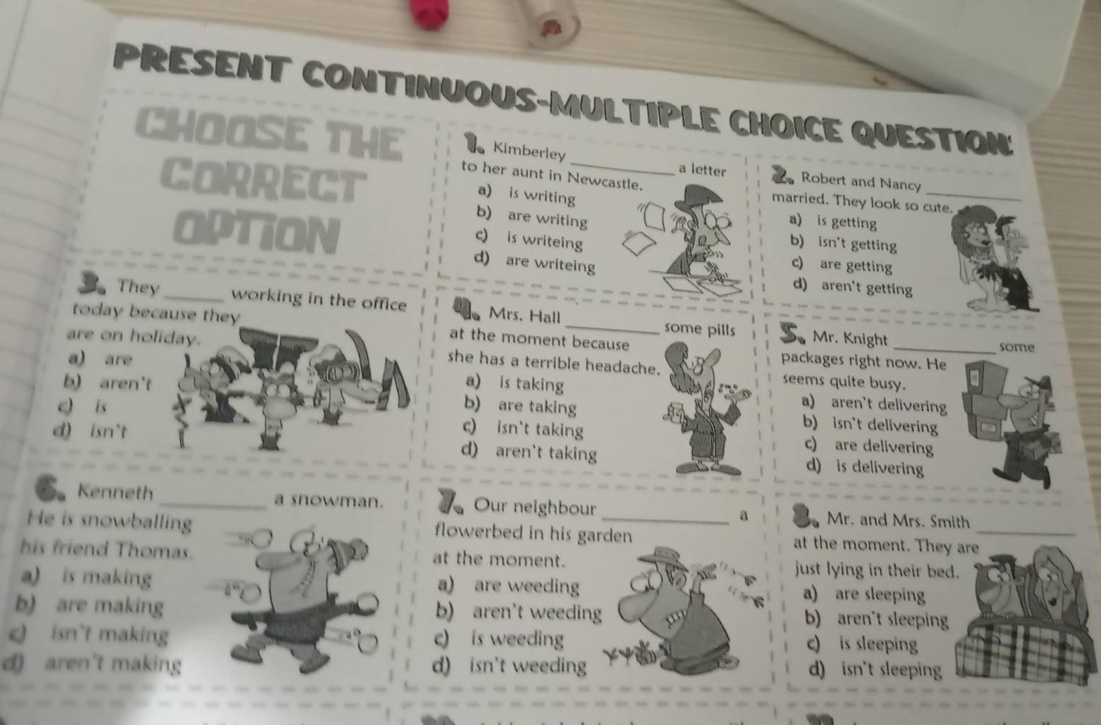 PRESENT CONTINUOUS-MULTIPLE CHOICE QUESTION:
CHOOSE THE to her aunt in Newcastle.
Kimberley a letter Robert and Nancy
a) is writing
_
CORRECT b) are writing
married. They look so cute.
a) is getting
b) isn't getting
OPTION d) are writeing
c) is writeing c) are getting
d) aren't getting
They _working in the office Mrs. Hall
today because they at the moment because
some pills Mr. Knight some
are on holiday. she has a terrible headache. seems quite busy.
a) are packages right now. He
a) is taking a) aren't delivering
b) aren't b) are taking b) isn't delivering
e is c) isn't taking c) are delivering
d) isn't d) aren't taking d) is delivering
Kenneth _a snowman. Our neighbour a Mr. and Mrs. Smith
He is snowballing flowerbed in his garden at the moment. They are_
his friend Thomas. at the moment. just lying in their bed.
a) is making a) are weeding a) are sleeping
b) are making b) aren't weeding b) aren't sleeping
c isn't making c) is weeding c) is sleeping
d) aren't making d) isn't weeding 1 D d) isn't sleeping