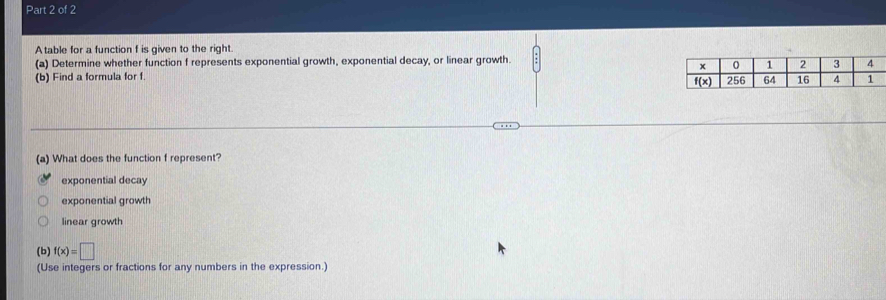 A table for a function f is given to the right.
(a) Determine whether function f represents exponential growth, exponential decay, or linear growth.
(b) Find a formula for f. 
(a) What does the function f represent?
exponential decay
exponential growth
linear growth
(b) f(x)=□
(Use integers or fractions for any numbers in the expression.)