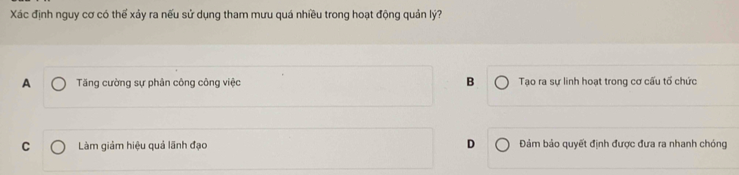 Xác định nguy cơ có thể xảy ra nếu sử dụng tham mưu quá nhiều trong hoạt động quản lý?
A Tăng cường sự phân công công việc B Tạo ra sự linh hoạt trong cơ cấu tổ chức
D
C Làm giảm hiệu quả lãnh đạo Đảm bảo quyết định được đưa ra nhanh chóng