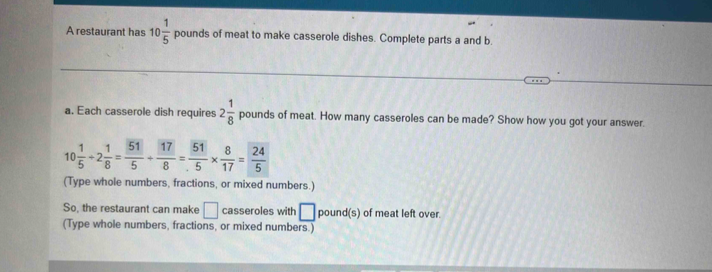 A restaurant has 10 1/5  pounds of meat to make casserole dishes. Complete parts a and b. 
a. Each casserole dish requires 2 1/8  pounds of meat. How many casseroles can be made? Show how you got your answer.
10 1/5 / 2 1/8 = 51/5 /  17/8 = 51/5 *  8/17 = 24/5 
(Type whole numbers, fractions, or mixed numbers.) 
So, the restaurant can make □ casseroles with □ pound (s) of meat left over. 
(Type whole numbers, fractions, or mixed numbers.)