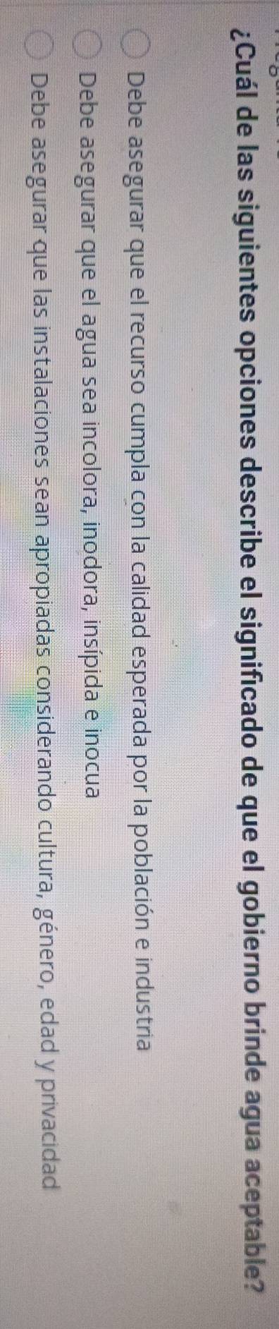 ¿Cuál de las siguientes opciones describe el significado de que el gobierno brinde agua aceptable?
Debe asegurar que el recurso cumpla con la calidad esperada por la población e industria
Debe asegurar que el agua sea incolora, inodora, insípida e inocua
Debe asegurar que las instalaciones sean apropiadas considerando cultura, género, edad y privacidad