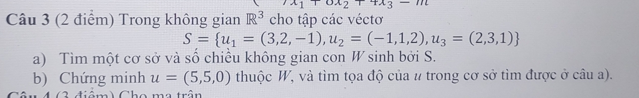 x_1+0x_2+4x_3-11t
Câu 3 (2 điểm) Trong không gian R^3 cho tập các véctơ
S= u_1=(3,2,-1),u_2=(-1,1,2),u_3=(2,3,1)
a) Tìm một cơ sở và số chiều không gian con W sinh bởi S. 
b) Chứng minh u=(5,5,0) thuộc W, và tìm tọa độ của # trong cơ sở tìm được ở câu a). 
3 điểm) Cho ma trận