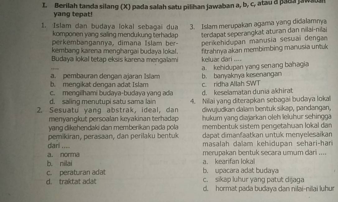 Berilah tanda silang (X) pada salah satu pilihan jawaban a, b, c, atau a pada jawaban
yang tepat!
1. Islam dan budaya lokal sebagai dua 3. Islam merupakan agama yang didalamnya
komponen yang saling mendukung terhadap terdapat seperangkat aturan dan nilai-nilai
perkembangannya, dimana Islam ber- perikehidupan manusia sesuai dengan
kembang karena menghargai budaya lokal. fitrahnya akan membimbing manusia untuk
Budaya lokal tetap eksis karena mengalami keluar dari ....
a. kehidupan yang senang bahagia
a. pembauran dengan ajaran Islam b. banyaknya kesenangan
b. mengikat dengan adat Islam c. ridha Allah SWT
c. mengilhami budaya-budaya yang ada d. keselamatan dunia akhirat
d. saling menutupi satu sama lain 4. Nilai yang diterapkan sebagai budaya lokal
2. Sesuatu yang abstrak, ideal, dan diwujudkan dalam bentuk sikap, pandangan,
menyangkut persoalan keyakinan terhadap hukum yang diajarkan oleh leluhur sehingga
yang dikehendaki dan memberikan pada pola membentuk sistem pengetahuan lokal dan
pemikiran, perasaan, dan perilaku bentuk dapat dimanfaatkan untuk menyelesaikan
dari .... masalah dalam kehidupan sehari-hari
a. norma merupakan bentuk secara umum dari ....
b. nilai a. kearifan lokal
c. peraturan adat b. upacara adat budaya
d. traktat adat c. sikap luhur yang patut dijaga
d. hormat pada budaya dan nilai-nilai luhur