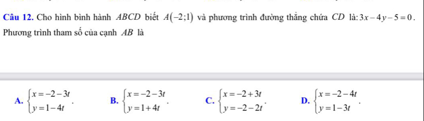 Cho hình bình hành ABCD biết A(-2;1) và phương trình đường thăng chứa CD là: 3x-4y-5=0. 
Phương trình tham số của cạnh AB là
A. beginarrayl x=-2-3t y=1-4tendarray.. B. beginarrayl x=-2-3t y=1+4tendarray.. C. beginarrayl x=-2+3t y=-2-2tendarray.. D. beginarrayl x=-2-4t y=1-3tendarray..