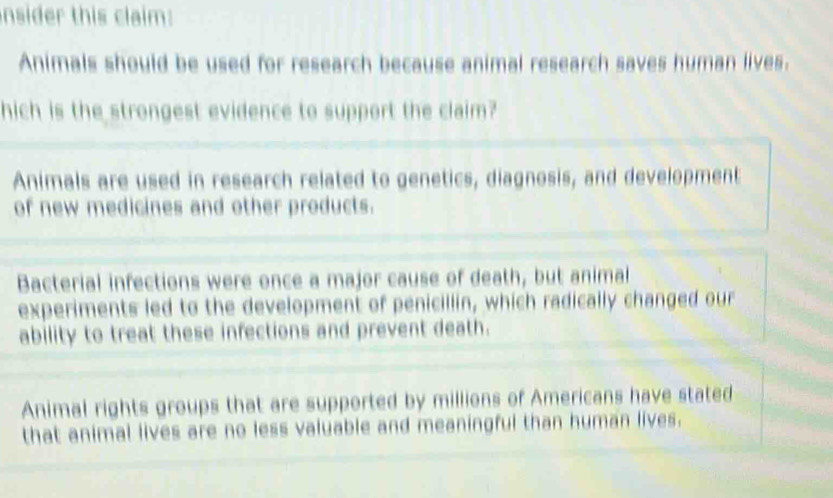 nsider this claim:
Animals should be used for research because animal research saves human lives.
hich is the strongest evidence to support the claim?
Animals are used in research related to genetics, diagnosis, and development
of new medicines and other products.
Bacterial infections were once a major cause of death, but animal
experiments led to the development of penicillin, which radically changed our
ability to treat these infections and prevent death.
Animal rights groups that are supported by millions of Americans have stated
that animal lives are no less valuable and meaningful than human lives.