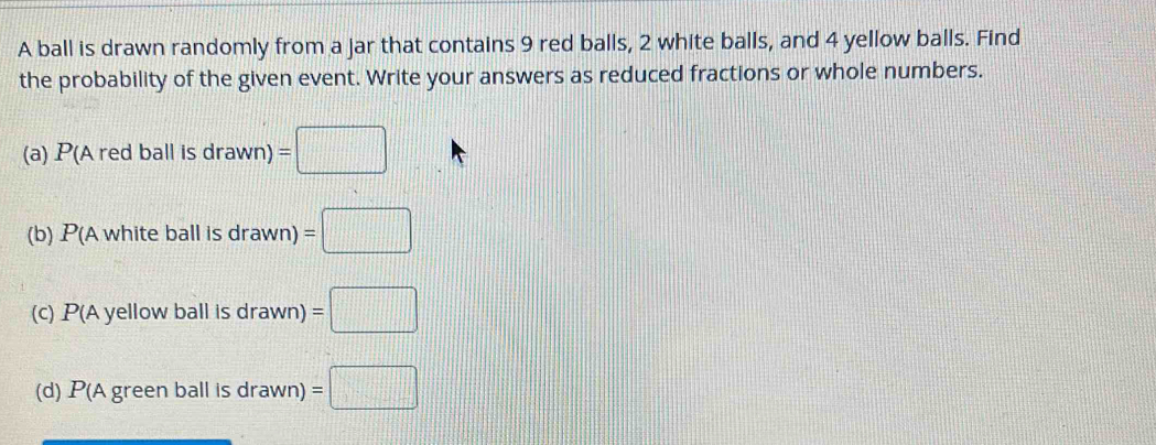 A ball is drawn randomly from a jar that contains 9 red balls, 2 white balls, and 4 yellow balls. Find
the probability of the given event. Write your answers as reduced fractions or whole numbers.
(a) P(Aredballisdrawn)=□
(b) P(Awhite bal lisdrawn)=□
(C) P(Ayello w ball i sdrawr =□
(d) P(Agre en b all is drawn) =□