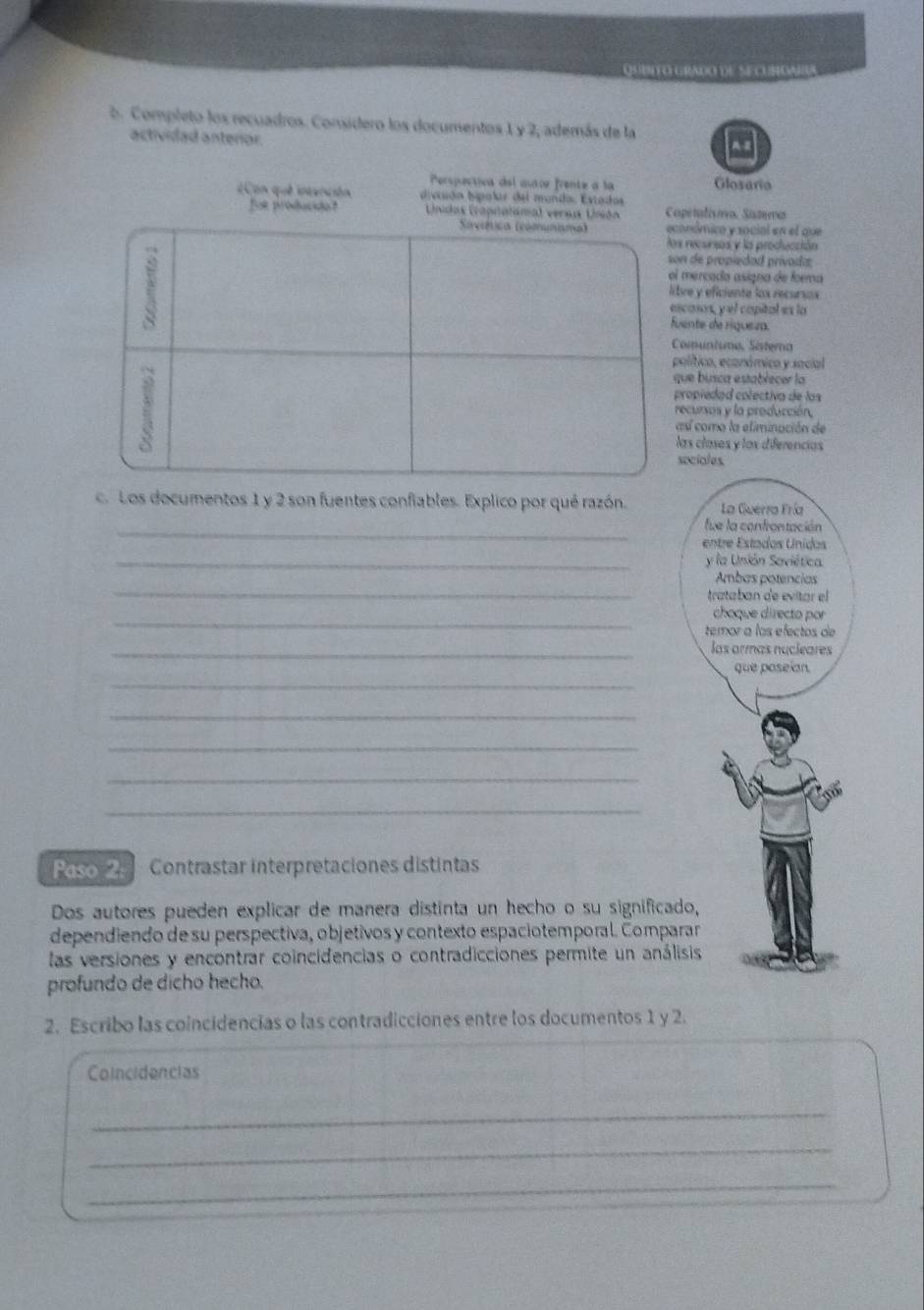 QSIDITO GRADO DE SECUNDAIA 
b. Completo los recuadros. Considero los documentos 1 y 2, además de la 
actividad anterior. 
Perspectiva del autor frente a la Glosaro 
¿Con que intención divtión hipalir del munda, Estados 
Bot producdo? Líndas (rapipeñaliso. Siszero 
nómicó y social en el que 
recursos y la producción 
de propiedad prívoida 
mercado asigno de foema 
ve y eficiente los recursas 
casos, yel capital es la 
nte de riquea. 
omuntumo, Sistera 
olítico, económico y social 
ue busca establecer la 
ropiedad colectiva de los 
ecursos y la producción, 
sí como la eliminación de 
as clases y los diferencias 
ociales. 
c. Los documentos 1 y 2 son fuentes confiables. Explico por qué razón. La Guerra Fría 
_fue la confrontación 
entre Estados Unidos 
_y la Unión Saviética. 
_ 
Ambas potencias 
trataban de evitar el 
_ 
choque directo por 
temor a los efectos de 
_las armas nucleares 
_ 
que poseian. 
_ 
_ 
_ 
_ 
Paso 2 Contrastar interpretaciones distintas 
Dos autores pueden explicar de manera distinta un hecho o su significado, 
dependiendo de su perspectiva, objetivos y contexto espaciotemporal. Comparar 
las versiones y encontrar coincidencias o contradicciones permite un análisis 
profundo de dicho hecho. 
2. Escribo las coincidencias o las contradicciones entre los documentos 1 y 2. 
Coincidencias 
_ 
_ 
_